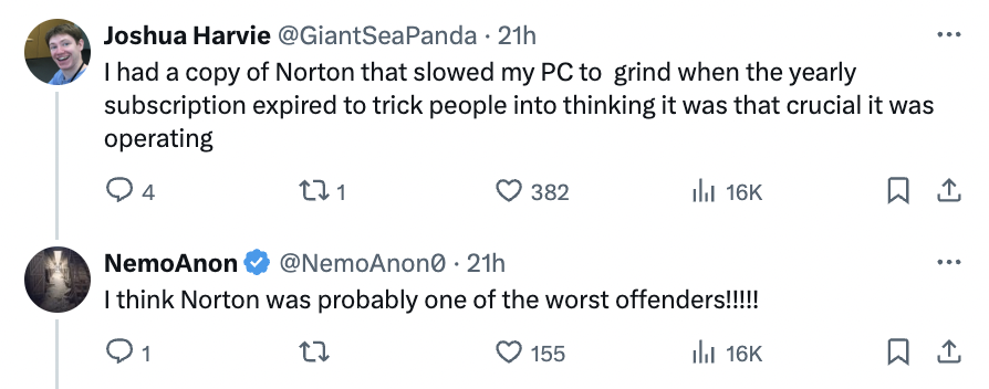 number - Joshua Harvie 21h I had a copy of Norton that slowed my Pc to grind when the yearly subscription expired to trick people into thinking it was that crucial it was operating 4 221 NemoAnon 21h I think Norton was probably one of the worst offenders!